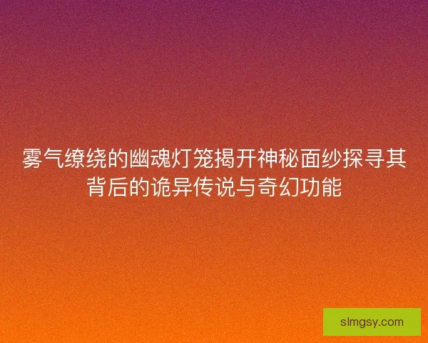 雾气缭绕的幽魂灯笼揭开神秘面纱探寻其背后的诡异传说与奇幻功能