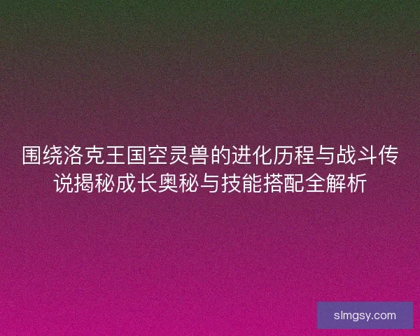 围绕洛克王国空灵兽的进化历程与战斗传说揭秘成长奥秘与技能搭配全解析
