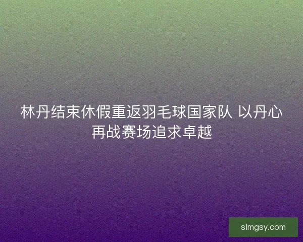 林丹结束休假重返羽毛球国家队 以丹心再战赛场追求卓越