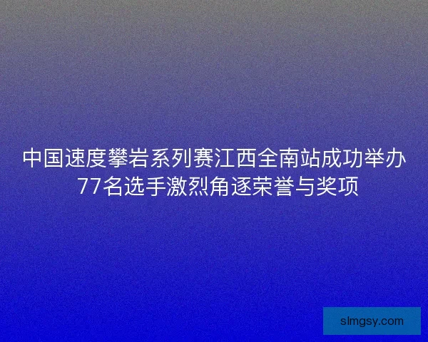 中国速度攀岩系列赛江西全南站成功举办 77名选手激烈角逐荣誉与奖项