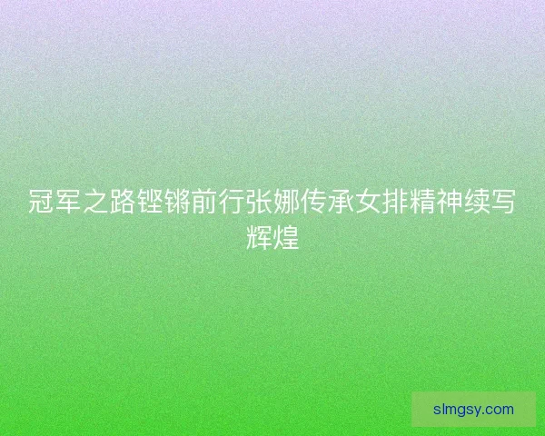 冠军之路铿锵前行张娜传承女排精神续写辉煌
