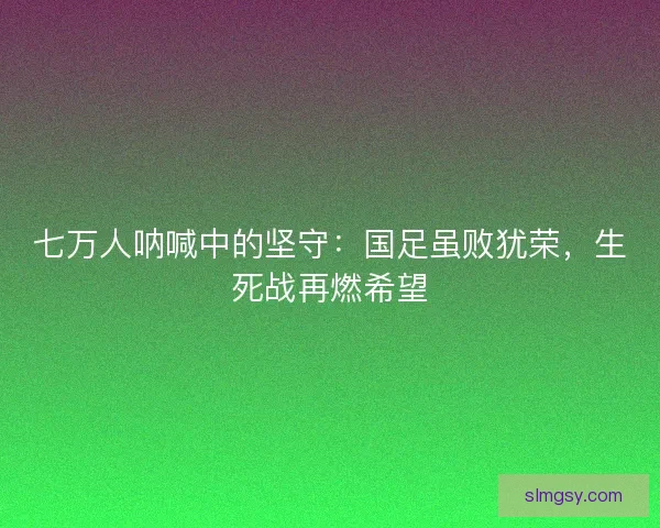 七万人呐喊中的坚守：国足虽败犹荣，生死战再燃希望