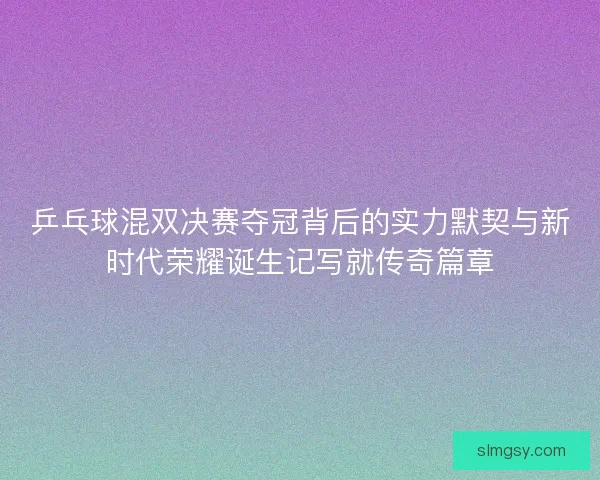 乒乓球混双决赛夺冠背后的实力默契与新时代荣耀诞生记写就传奇篇章